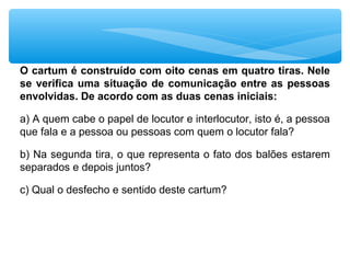 O cartum é construído com oito cenas em quatro tiras. Nele
se verifica uma situação de comunicação entre as pessoas
envolvidas. De acordo com as duas cenas iniciais:
a) A quem cabe o papel de locutor e interlocutor, isto é, a pessoa
que fala e a pessoa ou pessoas com quem o locutor fala?
b) Na segunda tira, o que representa o fato dos balões estarem
separados e depois juntos?
c) Qual o desfecho e sentido deste cartum?
 
