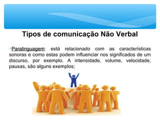 Tipos de comunicação Não Verbal
∗ParalinguagemParalinguagem: está relacionado com as características
sonoras e como estas podem influenciar nos significados de um
discurso, por exemplo. A intensidade, volume, velocidade,
pausas, são alguns exemplos;
 