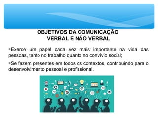 OBJETIVOS DA COMUNICAÇÃO
VERBAL E NÃO VERBAL
∗Exerce um papel cada vez mais importante na vida das
pessoas, tanto no trabalho quanto no convívio social;
∗Se fazem presentes em todos os contextos, contribuindo para o
desenvolvimento pessoal e profissional.
 