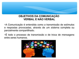 OBJETIVOS DA COMUNICAÇÃO
VERBAL E NÃO VERBAL
∗A Comunicação é entendida como a transmissão de estímulos
e respostas provocadas, através de um sistema completa ou
parcialmente compartilhado.
∗É todo o processo de transmissão e de troca de mensagens
entre seres humanos.
 