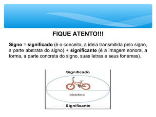 FIQUE ATENTO!!!
Signo = significado (é o conceito, a ideia transmitida pelo signo,
a parte abstrata do signo) + significante (é a imagem sonora, a
forma, a parte concreta do signo, suas letras e seus fonemas).
 