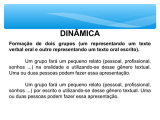 DINÂMICA
Formação de dois grupos (um representando um texto
verbal oral e outro representando um texto oral escrito).
Um grupo fará um pequeno relato (pessoal, profissional,
sonhos ...) na oralidade e utilizando-se desse gênero textual.
Uma ou duas pessoas podem fazer essa apresentação.
Um grupo fará um pequeno relato (pessoal, profissional,
sonhos ...) por escrito e utilizando-se desse gênero textual. Uma
ou duas pessoas podem fazer essa apresentação.
 