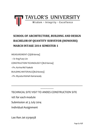 Page 1 of 17
SCHOOL OF ARCHITECTURE, BUILDING AND DESIGN
BACHELOR OF QUANTITY SURVEYOR (HONOURS)
MARCH INTAKE 2014 SEMESTER 1
MEASUREMENT1 [QSB60104]
– Sr AngFuey Lin
CONSTRUCTION TECHNOLOGYI[BLD 60104]
–Pn. AzrinaMd Yaakob
BUILDING MATERIALS [BLD62003]
–Pn. MyzatulAishah Kamarazaly
_______________________________________________________________
___________
TECHNICAL SITE VISIT TO ANDES CONSTRUCTION SITE
10% for each module
Submission at 3 July 2014
Individual Assignment
Lee Ren Jet 0319058
 