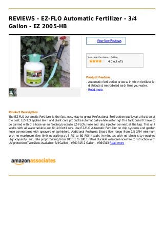 REVIEWS - EZ-FLO Automatic Fertilizer - 3/4
Gallon - EZ 2005-HB
ViewUserReviews
Average Customer Rating
4.0 out of 5
Product Feature
Automatic fertilization process in which fertilizer isq
distributed, microdosed each time you water.
Read moreq
Product Description
The EZ-FLO Automatic Fertilizer is the fast, easy way to grow. Professional fertilization quality at a fraction of
the cost. EZ-FLO applies lawn and plant care products automatically while watering! The tank doesn't have to
be carried with the hose when feeding because EZ-FLO's hose and drip injector connect at the tap. This unit
works with all water soluble and liquid fertilizers. Use EZ-FLO Automatic Fertilizer on drip systems and garden
hose connections with sprayers or sprinklers. Additional Features: Broad flow range from 2.5 GPM minimum
with no maximum flow limit-operating at 5 PSI to 80 PSI Installs in minutes with no electricity required
High-capacity, accurate proportioning from 1000:1 to 100:1 ratios Durable maintenance-free construction with
UV protection Two Sizes Available: 3/4 Gallon - #360315 2 Gallon - #360313 Read more
 