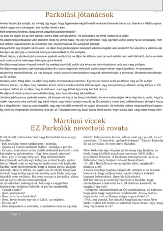 Page 2
Márciusi viccek
EZ Parkolók nevettetö rovata
Hullafáradt üzletember két nagy börönddel beesik egy
hotelbe.
- Egy szobára lenne szükségem - mondja.
- Sajnos az összes szobánk foglalt - mondja a portás.
- Úristen, már nincs eröm másik szállodát keresni! - esik
kétségbe az üzletember. - Egy üres ágyuk sincsen?
- Nos, egy üres ágy még van. Egy úriembernek
kénytelenek voltunk egy kétágyas szobát kiadni egész
hétre. Mivel csak az egyágyas szoba árát volt hajlandó
fizetni, ezért beleegyezett, hogy a másik ágyat kiadjuk
másnak. Meg is tettük, de sajnos az úr olyan hangosan
horkol, hogy eddig egyetlen vendég sem bírta még egy
éjszakát sem mellette. Ha nem zavarja a horkolás, akkor
azt az ágyat olcsón megszámítjuk.
Az üzletember beleegyezik. Másnap a reggelihez
kipihenten, vidáman érkezik. A portás megkérdi:
- Tudott aludni?
- Igen, pompásan!
- Nem zavarta a horkolás?
- Nem, bevetettem egy kis trükköt, az segített.
- Mi volt az?
- Este bementem a szobába, a szobatárs már az ágyban
feküdt. Odamentem hozzá, adtam neki egy puszit, és azt
mondtam: "Jó éjszakát, gyönyörüségem!" Ezután hajnalig
ült az ágyában, és nem mert elaludni.
New York-ban egy elegáns nö bemegy egy bankba, és
közli, hogy külföldi utazáshoz szeretne 5000 dollár
gyorshitelt felvenni. A bankban beleegyeznek, azzal a
feltétellel, hogy felajánl valamit fedezetként.
- Itt áll a Rolls-Royce-om az épület elött, megfelel? -
mutatja a nö.
A bank vezetöje nagyon elégedett. Amikor a nö távozik,
kinevetik, hogy milyen buta, amiért ekkora értéket
hagyott fedezetként, ilyen kis kölcsönért.
Két hét múlva az asszony visszatér a bankba, hogy
visszafizesse a kölcsönt és a 19 dolláros kamatot. Az
igazgató így szól:
- Hölgyem, utánanéztünk az Ön számlájának, és kiderült,
hogy igen nagy vagyonnal rendelkezik. Árulja már el,
hogy miért volt szüksége mégis a gyorshitelre?
- Nos, mit gondol, hol máshol hagyhattam volna New
York Cityben két hétre az autómat ilyen olcsón, úgy, hogy
még vigyáznak is rá?
Parkolási jótanácsok
Amikor leparkolja autóját, azt mindig úgy tegye, hogy figyelmetlenségből minél kevésbé törhessék össze azt. Ilyenkor a felelős sajnos
ritkán hagyja ott a névjegyét, ami tovább növeli a kárt.
Mire érdemes figyelnie, hogy ennek veszélyét csökkenthesse?
Az autó ne lógjon be az útra jobban, mint a többi parkoló jármű. Ha szükséges, és lehet, hajtsa be a tükröt.
Ne álljon meg járdasziget után elsőként, főleg ne ahhoz közel. Ha egy figyelmetlen, vagy ügyetlen autós, pláne ha az út csúszós, nem
tud időben visszahúzódni az út közepe felé, elsodorhatja az Ön autójának hátulját.
Irányonkénti egy forgalmi sávos úton, ne álljon meg járdaszigeten kiképzett villamosmegálló után elsőként! Aki szeretne a villamos elé
bevágni, de elszúrja a manővert, könnyen beleszállhat az Ön autójába.
Rövid helyre, a járdával párhuzamosan parkoló autók közé ne álljon be átlósan, mert az autó oldalát nem védi lökhárító, és ha a másik
autó csak kicsit is nekimegy, behorpasztja a lemezt.
Ne álljon meg kanyar kivezető ívénél. Az esetleg kisodródó autók oda érkeznek irányíthatatlanul csúszva, vagy pörögve.
Ne álljon meg keskeny utak kereszteződésnél a balra nagyívben beforduló autók kanyarívének vége közelében. A sebességet
elszámítók kisodródhatnak, az ívet levágók, másik autóval szembetalálva magukat, félreránthatják a kormányt. Mindkettő eltrafálhatja
az Ön autóját.
Keskeny úton, főleg télen, ne álljon meg lejtős út torkolatával szemben. Egy havon csúszó autót se állítson meg az Ön autója!
Viharos időben, ne álljon meg házakhoz közel, mert a szél lesodorhat tetőcserepet, vagy becsaphat egy ablakot, amely kitörve az Ön
autójára hullhat, és ne álljon meg fa alatt sem, mert egy letörő ág komoly kárt tud okozni.
Ne álljon rá másik autósra sem oldaltávolság, sem hossztávolság tekintetében.
Járdával párhuzamos parkolás esetén, sík terepen ne húzza be tövig a kéziféket, és ne is sebességbe rakva rögzítse az autót, hogy ha
valaki nagyon be akar parkolni egy adott helyre, vagy elnézi autója hosszát, az Ön autóját a másik autó odébbtolhassa. (Annyira húzza
be a rögzítőféket, hogy az autó magától, vagy egy nekidőlő embertől ne tudjon elmozdulni, de erősebb tolásra megmozdítható kegyen.
Így nem fog megrepedni lökhárítója. (Ha ezt, pl. Párizsban nem így teszi, biztos lehet benne, hogy autója első, vagy hátsó része némi
 