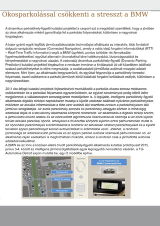 g
y
Okosparkolással csökkenti a stresszt a BMW
A dinamikus parkolóhely­figyelő kutatási projekttel a csoport azt a megoldást szemlélteti, hogy a jövőben
az okos alkalmazás miként gyorsíthatja fel a parkolási folyamatokat, különösen a nagyvárosi
forgatagban.
A bajor gyártó egyik legfőbb járműcsatlakoztatási technológiai alhálózata az interaktív, több forrásból
dolgozó navigációs rendszer (Connected Navigation), amely a valós idejű forgalmi információkkal (RTTI
– Real­Time Traffic Information) segíti a BMW ügyfeleit, pontos torlódás­ és fennakadás­
figyelmeztetésekkel, egyúttal alternatív útvonalakkal téve hatékonyabbá, biztonságosabbá és
kényelmesebbé a nagyvárosi utazást. A vadonatúj dinamikus parkolóhely­figyelő (Dynamic Parking
Prediction) kutatási projekttel kiegészítve a rendszer immáron a kiválasztott úti cél közelében található
szabad parkolóhelyeket is előre megmutatja, a csatlakoztatott járműflotta autóinak mozgási adatait
elemezve. Mint ilyen, az alkalmazás leegyszerűsíti, és egyúttal felgyorsítja a parkolóhely­keresési
folyamatot, ezzel csökkentve a parkoló járművek körül kialakuló forgalmi torlódások esélyét, különösen a
nagyvárosokban.
2011 óta átfogó kutatási projektek fejlesztésével munkálkodik a parkolás okozta stressz módszeres
csökkentésén és a parkolási folyamatok egyszerűsítésén, az egykori tanulmányok pedig időről időre
megjelennek a vállalatcsoport sorozatgyártott modelljeiben is. A legújabb, intelligens parkolóhely­figyelő
alkalmazás digitális térképe naprakészen mutatja a kijelölt utcákban található nyilvános parkolóhelyeket,
miközben az aktuális információkat a több ezer autóból álló tesztflotta ezeken a parkolóhelyeken álló
járművei szolgáltatják. Az autók parkolóhely­keresés és parkolóhely­elhagyás közben is mindvégig
adatokkal látják el a tanulékony alkalmazás központi rendszerét. Az alkalmazás a digitális térkép szerint,
a járművektől érkező adatok és az előrevetített algoritmusok összevetésével számítja ki az előre kijelölt
terület aktuális parkolási opcióit, amelyeket a műszerfali központi kijelzőn ezzel párhuzamosan mutat is.
Az opcionális parkolóhelyek kiszámításánál a rendszer az aktuálisan szabad parkolóhelyeket és a kijelölt
területen éppen parkolóhelyet kereső autóvezetőket is számításba veszi. Jóllehet, a rendszer
pontossága az adatokat küldő járművek és az éppen parkoló autósok számával párhuzamosan nő, az
alkalmazás olyan esetekben is megbízhatóan működik, amikor a rendszer csak a járműflotta autóinak
adataiból kalkulálhat.
A BMW és az Inrix a közösen életre hívott parkolóhely­figyelő alkalmazás kutatási prototípusát 2015.
június 3­4. között az intelligens járműszolgáltatások egyik legnagyobb nemzetközi vásárán, a TU­
Automotive Detroit expón mutatta be, egy i3 modellbe építve.
a
a
.
 