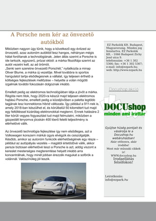 A Porsche nem kér az önvezetö
autókból EZ Parkolók Kft. Budapest,
Magyarország. Minden jog
fenntartva. EZ Parkolók
Kft. - 1066 Budapest Zichy
Jenö utca 9.
telefonszám: +36 1 302
5366; fax: +36 1 302 5367;
e-mail: info@ezpark.hu;
web: http://www.ezpark.hu
Docushop akció
Gyüjtse hüség pontjait és
vásárolja le a
Docushop.hu
webáruházban!
Akár otthonra, akár
irodába!
Most már müszaki cikkek
is!
WWW.docushop.hu
Irodaellátás
felsöfokon!
Leiratkozás:
info@ezpark.hu
Miközben nagyon úgy tűnik, hogy a következő egy évtized az
önvezető, azaz autonóm autóktól lesz hangos, néhányan mégis
hátat fordítanak a technológiának. Jelen állás szerint a Porsche is
ide tartozik, egyszerű, prózai okból: a márka filozófiája szerint az
autót vezetni kell, az ad örömöt.
„Senki sem szeretne önvezető Porschét,” nyilatkozta a minap
Oliver Blume, a márka új vezetője. Mivel továbbra is sportos
hangulatot tartja elsődlegesnek a vállalat, így teljesen érthető a
költséges fejlesztések mellőzése – helyette a volán mögötti
izgalmak további fokozásán dolgoznak inkább.
Emellett pedig az elektromos technológiában látja a jövőt a márka.
Régóta nem titok, hogy 2020­ra készül majd teljesen elektromos
hajtású Porsche, emellett pedig a közeljövőben a paletta legtöbb
tagjának lesz konnektoros hibrid változata. Így például a 911­nek is,
amely 2018­ban készülhet el, és körülbelül 50 kilométert tud majd
egy feltöltéssel kizárólag elektronokkal megtenni. Ennek hatására 2
liter körüli vegyes fogyasztást tud majd felmutatni, miközben a
gázpedált lenyomva jócskán 400 lóerő feletti teljesítmény is
elérhetővé válik.
Az önvezető technológia fejlesztése így nem elsődleges, azt a
Volkswagen konszern márkái úgyis elvégzik és csiszolgatják.
Később, amikor az autonóm funkciók elérhetőségének egy része –
például az autópályás vezetés – magától értetődővé válik, akkor
persze biztosan elérhetővé teszi a Porsche is azt, addig viszont a
kereslet mesterséges megteremtése helyett inkább arra
koncentrálnak, hogy minél jobban érezzék magukat a sofőrök a
volánnál. Valószínűleg jól teszik.
 