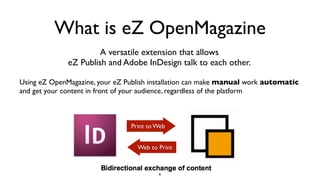 What is eZ OpenMagazine
A versatile extension that allows
eZ Publish and Adobe InDesign talk to each other.
Using eZ OpenMagazine, your eZ Publish installation can make manual work automatic
and get your content in front of your audience, regardless of the platform
Print to Web
Web to Print
6
 