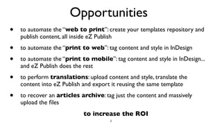 Opportunities
• to automate the “web to print”: create your templates repository and
publish content, all inside eZ Publish
• to automate the “print to web”: tag content and style in InDesign
• to automate the “print to mobile”: tag content and style in InDesign...
and eZ Publish does the rest
• to perform translations: upload content and style, translate the
content into eZ Publish and export it reusing the same template
• to recover an articles archive: tag just the content and massively
upload the ﬁles
2
to increase the ROI
 
