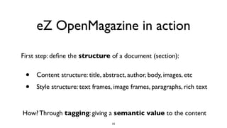 eZ OpenMagazine in action
• Content structure: title, abstract, author, body, images, etc
• Style structure: text frames, image frames, paragraphs, rich text
First step: deﬁne the structure of a document (section):
10
How? Through tagging: giving a semantic value to the content
 