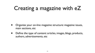 Creating a magazine with eZ
• Organize your on-line magazine structure: magazine issues,
main sections, etc
• Deﬁne the type of content: articles, images, blogs, products,
authors, advertisements, etc
11
 