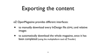 Exporting the content
• to manually download every InDesign ﬁle (IDML) and relative
images
• to automatically download the whole magazine, once it has
been completed (using the multiplatform tool eZ Transfer)
eZ OpenMagazine provides different interfaces:
14
 