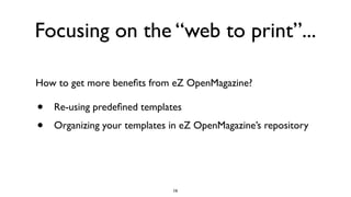 Focusing on the “web to print”...
• Re-using predeﬁned templates
• Organizing your templates in eZ OpenMagazine’s repository
How to get more beneﬁts from eZ OpenMagazine?
16
 