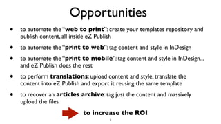 Opportunities
• to automate the “web to print”: create your templates repository and
publish content, all inside eZ Publish
• to automate the “print to web”: tag content and style in InDesign
• to automate the “print to mobile”: tag content and style in InDesign...
and eZ Publish does the rest
• to perform translations: upload content and style, translate the
content into eZ Publish and export it reusing the same template
• to recover an articles archive: tag just the content and massively
upload the ﬁles
2
to increase the ROI
 
