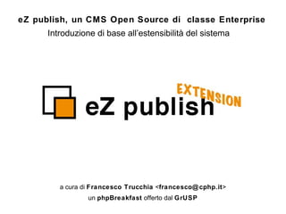 Introduzione di base all’estensibilità del sistema a cura di  Francesco Trucchia  < [email_address] > un  phpBreakfast  offerto dal  GrUSP eZ publish, un CMS Open Source di  classe Enterprise   