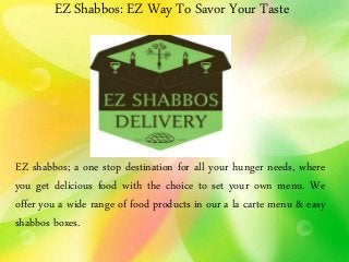 EZ Shabbos: EZ Way To Savor Your Taste
EZ shabbos; a one stop destination for all your hunger needs, where
you get delicious food with the choice to set your own menu. We
offer you a wide range of food products in our a la carte menu & easy
shabbos boxes.
 
