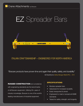 Crane Attachments                by Boscaro




           EZ Spreader Bars




     ITALIAN CRAFTSMANSHIP – ENGINEERED FOR NORTH AMERICA




“Boscaro products have proven time and again their quality, safety, and durability”
                                                    Ed Hawthorne Safety Manger Walsh/PCL – JV II




                                                       SPECIFICATIONS
RUGGED CONSTRUCTION and compliance
                                                       •	 Modular spreader bars
with engineering standards are the benchmarks
                                                       •	 Galvanized for increased durability
of all Boscaro equipment. Utilizing 30+ years of
                                                       •	 Easily transported & stored
industry knowledge, Boscaro is one of the world’s      •	 Engineered to meet or exceed all ASME
leading manufacturers of industrial equipment.            standards
                                                       •	 Tested for safety, strength, and longevity
 