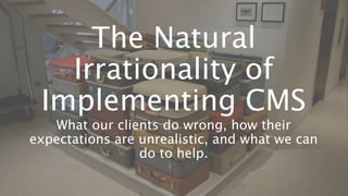 The Natural
Irrationality of
Implementing CMS
What our clients do wrong, how their
expectations are unrealistic, and what we can
do to help.
 