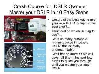 Crash Course for DSLR Owners
Master your DSLR in 10 Easy Steps
• Unsure of the best way to use
your new DSLR to capture the
best shot?...
• Confused on which Setting to
use?...
With so many buttons &
menus packed in today’s
DSLR, this is totally
understandable.
Well fret no more as we will
cover all this in the next few
slides to guide you through
until you master your new
DSLR.
 