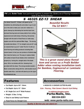 PNI and Bullet Tools have partnered together to present the Bullet Line of Flooring Installations
                                tools to the Rental Industry!

                                  # 46325 EZ-13 SHEAR
The Bullet-Tools EZ 13 Shear will speed up the
                                                                         Beautiful Results
installation by eliminating the extra labor to go in and
                                                                           The EZ WAY !
out of the site to make your cuts and makes for a

quick cleanup by eliminating the harmful dust from

laminate flooring dust and messy debris from cutting

engineered and solid strips of flooring. Get precise

straight with the built in Fixed Fence or make easy

angled cuts with the optional Miter Gage . The strong

& durable bed allows 13” for straight cuts and 45° cuts

on material that is up to 9” wide! The E-Z 13 will cut

most flooring and siding products including fiber

cement board. In fact you can produce a finished edge

that rivals the factory cut. The easy to replace blade

will outlast at least 20 saw blades when maintained

properly by honing the straight side of the blade            This is a great stand alone Rental
every 100 or so strokes with the dressing hone              item and serves as a Profit Builder
provided with the shear. The strong durable double I-      Adder when renting installation tools
Beam construction along with the solid double mount        for Bamboo, Engineered or Laminate
handle make this a tool that will stand up to the rigors                  Flooring.
of professional use.




Features                                                         Accessories
● Cut Depth: Up to 5/8"/ 16mm                                    # 46326 EZ-13 SHEAR CUTTER BLADE

● Cut Depth: Up to 13" / 33cm                                Cuts Flooring , Fiber Cement Board & Vynil Siding

● 45° Angle Cut: on 9" Wide Product                                     For additional information contact:

● Weight: 12 lbs./ 5.4 kg                                            Porta-Nails, Inc.
● Easy to use Safety Lock Feature                                       800 634-9281
● Fixed Fence for Straight Cuts                                   web: www.porta-nails.com
                                         Quality & Service you can stand on!
 