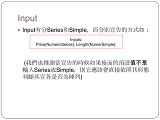 InputInput有分Series和Simple，而分別宣告的方式如：     (我們也推測當宣告的時候如果後面的預設值不是輸入Series或Simple，則它應該會直接依照其形態判斷其宣各是否為陣列)Inputs: Price(NumericSeries), Length(NumerSimple);