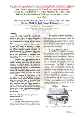 Prof. Chavan Dattatraya K., Prof. S. N. Satpute, Dhandal Rohit, Devidan Mithlesh, Patil Pankaj,
  Balhara Neeraj / International Journal of Engineering Research and Applications (IJERA)
        ISSN: 2248-9622 www.ijera.com Vol. 2, Issue 4, July-August 2012, pp.947-953
      Design & Manufacture of Testing Machine To Analyse the
       Tribological Behaviour of Sliding Contact Materials-A
                            Case Study
      1
          Prof. Chavan Dattatraya K., 2Prof. S. N. Satpute, 3Dhandal Rohit,
                 4
                   Devidan Mithlesh, 5Patil Pankaj, 6Balhara Neeraj
      Professor Mechanical Engineering Dept., MMCOE, Pune-52. University of Pune,Maharashtra,India
                                   PhD scholar,JJT University,Rajasthan
                        Professor Mechanical Enginerring Dept., MMCOE, Pune-52
                                    Pune University,Maharashtra,India

Abstract-
         The study of tribology is commonly                    Introduction to sealing technology
applied in bearings design but extends into                      A mechanical seal is a sealing device
almost all other aspects of modern technology,          which forms a running seal between rotating and
even to such unlikely areas as hair conditioners        stationary parts. They were developed to overcome
and cosmetics such as lipstick, powders and lip         the disadvantages of compression packing. Leakage
gloss.                                                  can be reduced to a level meeting environmental
         Any product where one material slides          standards of government regulating agencies and
or rubs over another is affected by complex             maintenance costs can be lower.
tribological interactions, whether lubricated like
hip implants and other artificial prostheses , or              Working of Mechanical Seals
unlubricated as in high temperature sliding wear                  The primary seal is achieved by two very
in which conventional lubricants cannot be used         flat, lapped faces which create a difficult leakage
but in which the formation of compacted oxide           path perpendicular to the shaft. Rubbing contact
layer glazes have been observed to protect              between these two flat mating surfaces minimizes
against wear.                                           leakage. As in all seals, one face is
         Tribology plays an important role in           held stationary in housing and the other face is
manufacturing. In metal-forming operations,             fixed to, and rotates with, the shaft. One of the
friction increases tool wear and the power              faces is usually a non-galling material such
required to work a piece. This results in               as carbon-graphite. The other is usually a
increased costs due to more frequent tool               relatively hard material like silicon-carbide.
replacement, loss of tolerance as tool dimensions       Dissimilar materials are usually used for the
shift, and greater forces required to shape a piece.    stationary insert and the rotating seal ring face in
The use of lubricants which minimize direct             order to prevent adhesion of the two faces. The
surface contact reduces tool wear and power             softer face usually has the smaller mating surface
requirements.                                           and is commonly called the wear nose.
         The purpose of our testing is to                     There are four main sealing points within an
investigate the tribological properties of several      end face mechanical seal (Fig. 2.1). The primary
low-friction ,sliding contact materials in contact      seal is at the seal face, Point A. The leakage path
with each other in order to determine their             at Point B is blocked by an O-ring, a V-ring or a
usefulness for different applications. All tests        wedge. Leakage paths at Points C and D are
were performed using our testing machine to             blocked by gaskets or O-rings.
measure dynamic coefficient of friction. Results
will be used to evaluate the potential of materials
for the use in various similar applications, where
low friction and acceptable wear characteristics
are desirable.

Keywords – Tribology, surface roughness, wear,
micro- structure, etc.

Problem Definition: -
    To Design & Manufacture a testing machine to
analyse the tribological behaviour of sliding contact
materials at well known Pvt Ltd Company in Pune .
                                                           Fig.1 - Sealing Points for Mechanical Seal


                                                                                             947 | P a g e
 