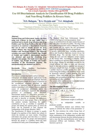 O.S. Balogun, B.A. Oyejola, T.J. Akingbade / International Journal of Engineering Research
                  and Applications (IJERA) ISSN: 2248-9622 www.ijera.com
                     Vol. 2, Issue5, September- October 2012, pp.936-938
 Use Of Discriminant Analysis In Classification Of Drug Peddlers
            And Non-Drug Peddlers In Kwara State.
                  *
                   O.S. Balogun, **B.A. Oyejola and ***T.J. Akingbade
 *
  Department of Statistics and Operations Research, Modibbo Adama University of Technology, P.M.B. 2076,
                                        Yola, Adamawa State, Nigeria
                 **
                   Department of Statistics, University of Ilorin, Ilorin, Kwara State, Nigeria
        ***
           Department of Mathematical Sciences, Kogi State University, Anyigba, Kogi State. Nigeria



Abstract
National Drug and Enforcement Agency has been              The National Drug Law Enforcement Agency
using oral evidence in the past rather than a              (NDLEA) in Nigeria is not an exemption. Some
statistical tool to classify drug offenders into Drug      drugs are prohibited from the open market because of
Peddlers and Non-Drug Peddlers.The aim of this             their side effect and abuse by public. The drug could
research is to construct a Discriminant Function           be in tablet or liquid form such as Marijuana, Heroin,
that can be used to classify persons for drug              and Cocaine etc. To restrict the use government
related offences into two groups namely: Drug              placed ban on them and offenders are penalized.
Peddlers and Non-Drug Peddlers. The following              A socially undesirable class, including prostitutes,
variables were used: Type of Exhibit, Age, Weight          thieves and hoodlums had been known to use the
of Exhibit and Gender.A discriminant function              forbidden drugs. The use also leads to violence
was obtained and used for classifying drug                 among the users and also stimulates sexual assaults
offenders into groups. The result shows that Type          on the female folks. According to (Odedeji, 1992),
of Exhibit, Age, Weight of Exhibit and Gender              those in peddling are ignorant of the problems caused
contribute to the discriminant function. The               by the drugs. Persons or individuals arrested for the
misclassification rate obtained was 28.2%.                 related offences are taken to court and convicted
                                                           based on the oral evidences supplied and amount of
Keywords:       Drug     Peddlers,     Non-Peddlers,       substances caught with them. It is taken as given that
Discriminant Function, Classification.                     a peddler deserves a stiffer penalty than users. The
                                                           reason being that dealing with prohibited drugs could
Introduction                                               be drastically reduced if those peddling face stiff
Discriminant analysis has had its earliest and most        penalties. These individuals are very difficult into
widespread educational research applications in the        peddlers and non-peddlers on the basis of possession
areas of vocational and careers development. Because       and dealing and other variables.
education prepares people for a variety of positions in    The current effort enables us use a scientific method
the occupational structures prevalent in their             in classifying drug related offenders.
societies, an important class of education research
studies is concerned with testing of theories about the    The Discriminant Model
causes of occupational placements and/or the               The elements of the discriminant models are given as
estimation of production equations for allocating          Z  a  W1 X 1  W2 X 2  ...  Wk X k
positions     or   anticipating    such      allocation.   Where
Discriminant analysis is a descriptive procedure of        Z     =          discriminant score
separation in which linear functions of the variables      a     =          discriminant constant
are used to describe or elucidate the differences
between the two or more groups. That is, the aim of        Wk    =          discriminant weight or coefficient
this analysis includes identifying the relative            Xk       =        an   independent variable or
contribution of say, p variables to separation of
groups and finding the optimal plane on which the          predictors variable
points can be projected to best illustrate the                      Discriminant analysis uses ordinary least
configuration of the groups (Rencher, 2002).               squares to estimate the values of the parameters „a‟
The classification of objects to groups is usually         and Wk that minimize the within Group Sum of
thought of as partition of the objects into subsets in     Squares. Discriminant Analysis involves deriving
which the members are more similar. Classifying            linear combination of the independent variables that
individuals into groups such that there is a relative      will discriminate between the prior defined groups in
homogeneity between the groups and heterogeneity           such a way that the misclassification error rates are
between the groups is a problem which has been             minimized (Dillion and Goldstein, 1984). The
considered for many years (Ganesalingam, 1989).            function is given as



                                                                                                    936 | P a g e
 