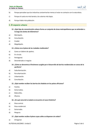                                                     
AUTOEVALUACIONES  Unidad 2                                                                                     Página 3 de 6 
b)  Porque pensaban que las industrias contaminarían menos al estar en contacto con la naturaleza. 
c)  Porque el suelo era más barato y los salarios más bajos. 
d)  Porque había más población. 
3. El espacio urbano
12.  ¿Qué tipo de concentración urbana forma un conjunto de áreas metropolitanas que se extienden a 
lo largo de cientos de kilómetros? 
a)  Metrópolis. 
b)  Conurbación. 
c)  Ciudad. 
d)  Megalópolis. 
13. ¿Cómo era el plano de las ciudades medievales? 
a)  Como un tablero de ajedrez. 
b)  En círculo. 
c)  Pentagonal. 
d)  Desordenado e irregular. 
14.  ¿Cómo se denomina el fenómeno surgido por el desarrollo de barrios residenciales en zonas de la 
periferia? 
a)  Suburbanización. 
b)  Rururbanización. 
c)  Urbanización. 
d)  Conurbación. 
15.  ¿Qué nombre reciben los barrios de chabolas en los países africanos? 
a)  Favelas. 
b)  Extrarradios. 
c)  Bidonvilles. 
d)  Afueras. 
16.  ¿En qué zona de la ciudad se encuentra el casco histórico? 
a)  Área central. 
b)  Área residencial. 
c)  Extrarradio. 
d)  Ninguna. 
17.  ¿Qué nombre recibe el plano cuyas calles se disponen sin orden? 
a)  Ortogonal. 
 