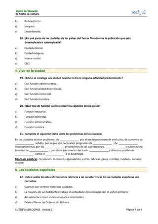                                                      
AUTOEVALUACIONES  Unidad 2                                                                                     Página 4 de 6 
b)  Radiocéntrico. 
c)  Irregular. 
d)  Desordenado. 
18.  ¿En qué parte de las ciudades de los países del Tercer Mundo vive la población que está 
desempleada o subempleada? 
a)  Ciudad colonial. 
b)  Ciudad indígena. 
c)  Nueva ciudad. 
d)  CBD. 
4. Vivir en la ciudad
19.  ¿Cómo se cataloga una ciudad cuando no tiene ninguna actividad predominante? 
a)  Con función administrativa. 
b)  Con funcionalidad diversificada. 
c)  Con función comercial. 
d)  Con función turística. 
20.  ¿Qué tipo de función suelen ejercer las capitales de los países? 
a)  Función industrial. 
b)  Función comercial. 
c)  Función administrativa. 
d)  Función turística. 
21.  Completa el siguiente texto sobre los problemas de las ciudades 
En las ciudades existen problemas de _____________  por el excesivo número de vehículos; de aumento de 
_____________  sólidos, por lo que son necesarios programas de _____________  ; de  _____________ 
medioambiental, por los _____________  procedentes de las calefacciones,  _____________ y automóviles; 
también de _____________  , por el encarecimiento del suelo  _____________ y diversos problemas 
_____________  como el _____________  o el desarraigo. 
Banco de palabras: circulación, deterioro, especulación, estrés, fábricas, gases, reciclaje, residuos, sociales, 
urbano 
5. Las ciudades españolas
22.  Indica cuáles de estas afirmaciones relativas a las características de las ciudades españolas son 
correctas. 
a)  Cuentan con centros históricos cuidados. 
b)  La mayoría de sus habitantes trabaja en actividades relacionadas con el sector primario. 
c)  Actualmente crecen más las ciudades intermedias. 
d)  Existen Planes de Ordenación Urbana. 
 