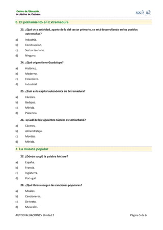                                                      
AUTOEVALUACIONES  Unidad 2                                                                                     Página 5 de 6 
6. El poblamiento en Extremadura
23.  ¿Qué otra actividad, aparte de la del sector primario, se está desarrollando en los pueblos 
extremeños? 
a)  Industria. 
b)  Construcción. 
c)  Sector terciario. 
d)  Ninguna. 
24.  ¿Qué origen tiene Guadalupe? 
a)  Histórico. 
b)  Moderno. 
c)  Financiero. 
d)  Industrial. 
25.  ¿Cuál es la capital autonómica de Extremadura? 
a)  Cáceres. 
b)  Badajoz. 
c)  Mérida. 
d)  Plasencia 
26.  1¿Cuál de los siguientes núcleos es semiurbano? 
a)  Cáceres. 
b)  Almendralejo. 
c)  Montijo. 
d)  Mérida. 
7. La música popular
27. ¿Dónde surgió la palabra folclore? 
a)  España. 
b)  Francia. 
c)  Inglaterra. 
d)  Portugal. 
28.  ¿Qué libros recogen las canciones populares? 
a)  Misales. 
b)  Cancioneros. 
c)  De texto. 
d)  Musicales. 
 