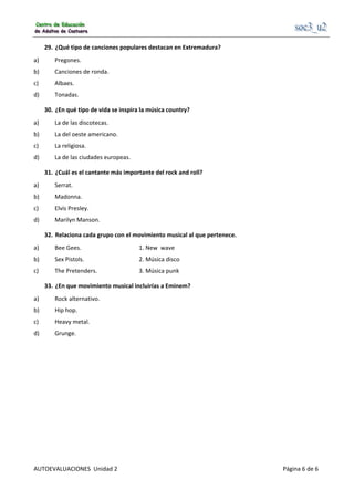                                                      
AUTOEVALUACIONES  Unidad 2                                                                                     Página 6 de 6 
29.  ¿Qué tipo de canciones populares destacan en Extremadura? 
a)  Pregones. 
b)  Canciones de ronda. 
c)  Albaes. 
d)  Tonadas. 
30.  ¿En qué tipo de vida se inspira la música country? 
a)  La de las discotecas. 
b)  La del oeste americano. 
c)  La religiosa. 
d)  La de las ciudades europeas. 
31.  ¿Cuál es el cantante más importante del rock and roll? 
a)  Serrat. 
b)  Madonna. 
c)  Elvis Presley. 
d)  Marilyn Manson. 
32.  Relaciona cada grupo con el movimiento musical al que pertenece. 
a)  Bee Gees.       1. New  wave 
b)  Sex Pistols.      2. Música disco  
c)  The Pretenders.    3. Música punk 
33.  ¿En que movimiento musical incluirías a Eminem? 
a)  Rock alternativo. 
b)  Hip hop. 
c)  Heavy metal. 
d)  Grunge. 
 
 