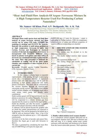 Mr. Sameer Ali Khan, Prof. A.V. Deshpande, Mr. A. K. Tak / International Journal of
             Engineering Research and Applications (IJERA)         ISSN: 2248-9622
             www.ijera.com Vol. 3, Issue 1, January -February 2013, pp.1011-1016

 “Heat And Fluid Flow Analysis Of Argon- Ferrocene Mixture In
   A High Temperature Reactor Used For Producing Carbon
                        Nanotubes”
           Mr. Sameer Ali Khan, Prof. A.V. Deshpande, Mr. A. K. Tak
            M.Tech (M/c Design)Mechanical Engg. Department,VJTI, Mumbai, Maharashtra, India
                     Mechanical Engg. Department, VJTI, Mumbai, Maharashtra, India
                     Scientist Laser & Plasma Technology Division B.A.R.C. Mumbai

ABSTRACT
3D-Single Phase multi species heat and fluid flow        0.00001488 kg/s (5 Lpm) for ferrocene + argon is
analysis of argon ferrocene mixture has been             considered for further analysis. UDFs for temperature
carried out by using CFD tools, GAMBIT for               profile at inlet of argon and different properties of
modeling & meshing and FLUENT for analysis.              argon at different temperatures are attached.
Basically this problem is multi phase problem as
at high temperature ferrocene is splits into              II.    SPECIFICATION OF THE SYSTEM
Carbon, Ferrous and Hydrogen, so chemical                        COMPONENTS
reaction of thermal decomposition of ferrocene is                The system may be divided in to the
incorporated with FLUENT. Different cases,               following subsystems:
based on plasma torch power and mass inflow of           1.      The double walled stainless steel vacuum
ferrocene are considered and data is generated for       chamber
the same. Data thus generated is analysed for            2.      The segmented plasma torch
calculation of cooling rate of the gases inside          3.      The mating flange and nozzle- injection
chamber and estimation of mass fraction of fe is         section
carried out.                                             4.      The pumping system
Keywords: 3D-multi species, Carbon Nanotubes,            5.      The water cooling system
CFD, Ferrocene, Gambit, Fluent,                          6.      The Graphite tube
                                                         7.      The substrate Holder
  I.     INTRODUCTION                                    8.      The Tubular Furnace
          In this system, a plasma beam is expanded
supersonically while passing through a converging
nozzle into a low-pressure chamber. A segmented
plasma torch with total nine rings will be used for
producing a high power, constricted and stable
plasma torch beam. The torch will be connected to
the vacuum chamber through an injection-port/
converging nozzle section. The water-cooled double
walled vacuum chamber will be pumped down with a
roots pump, rotary pump and throttle valve
combination.
Hydro-carbon gasses will be injected directly into the
plasma as precursor for carbon Nanotubes. Ferrocene
will be evaporated in a tubular furnace and then
injected into the reactor as swept by hot argon gases.
Inside the chamber, just after the nozzle, a graphite
tube will be placed concentric with the chamber.
A substrate will be placed beyond the graphite tube
on which the carbon nanostructures are expected to
be deposited. This will be designed to be heated up to           Fig.1: System Components
1000 K with an electrical heater. Also, it has to be
arranged to bias the substrate up to ± 1 KV adjustable   1. Double walled stainless-steel vacuum chamber
continuously.                                            It is a cylindrical vertical chamber fabricated out of
Ferrocene is in the form of powder and cannot flow,      non-magnetic stainless steel 300 mm in diameter and
therefore the Argon gas is used with ferrocene to        600 mm long. It is a double walled water cooled
flow it.                                                 enclosure with individual wall thickness to be chosen
The data is generated by considering the mass flow       from the lowest achievable pressure. Wall separation
rate of 0.000744 kg/s (25 Lpm) for argon and


                                                                                              1011 | P a g e
 