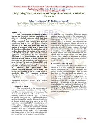 P.Praveen Kumar, Dr.K. Rameswaraiah / International Journal of Engineering Research and
Applications (IJERA) ISSN: 2248-9622 www.ijera.com
Vol. 3, Issue 3, May-Jun 2013, pp.917-920
917 | P a g e
Improving The Performance Of Congestion Control In Wireless
Networks
P.Praveen Kumar1
, Dr.K. Rameswaraiah2
1
Asst Prof ,Dept of CSE, Samskruthi College Of Engineering & Technology, Ghatkesar, A.P, India
2
Professor, Dept of CSE, ST.Peters Engineering College, Maisammaguda, Hyderabad, A.P, India
ABSTRACT
The Transmission Control Protocol (TCP)
provides an end-to-end, ordered transmission of
data over a logical connection which links two
applications during their communication.TCP is a
mainly concerned with moving data between
applications and it uses the routing services
provided by IP. The most widely used Internet
protocol in the present days is TCP. It should have
the knowledge of locating the applications and it
need not know about the topology of the network.
TCP actually takes the data from the source
application and delivers to the destination
application.TCP is mainly designed for using with
unreliable systems such as IP, which only gets the
data from one host to another and perform less
error checking. The important feature of TCP with
respect to its performance is congestion control
algorithm.TCP mainly uses a number of techniques
for achieving high performance and
avoiding congestion collapse, which makes the
network performance to fall by several levels of
magnitude. The TCP congestion avoidance
algorithm is the primary basis for the control of
congestion.
Keywords: Congestion Control, TCP, Internet
Protocol.
1. INTRODUCTION:
The main protocol of the Internet protocol
suite is Transmission Control Protocol (TCP) which is
one of the two main components of the suite, and the
other is Internet Protocol (IP) and hence it is
commonly referred to as TCP/IP [1] [2] [3]. Most of
the internet applications use TCP protocol for remote
administration and file transfer. The performance of
the Internet depends to a great extent as the TCP
carries most internet traffic [4]. A particular version of
TCP is defined by the congestion control algorithm as
it employs. To establish the connection between
machines, TCP uses a lower-level communications
protocol and the Internet Protocol [5] [6]. An interface
that allows streams of bytes to be sent and received
converts the data into IP datagram packets which are
provided by this connection. Datagram cannot
guarantee about the arrival of the packets at their
destination but TCP guarantees the delivery of bytes
of data [7] [8]. Even if the network errors prevents the
delivery, but TCP handles the implementation
problems such as resending packets, and alerts the
programmer in case if there is no network host or a
connection is lost [9]. A socket represents the virtual
connection between two machines and allows the data
to be sent and received. TCP sockets are connected to
a single machine and allow transmission of data
through input and output streams. User Data gram
Protocol (UDP) sockets are connected to multiple
machines and only can send and receive packets of
data [10] [11] [12].
2. ADVANTAGES OF TCP
Automatic Error Control: Data transmission
through TCP is more reliable than transmission of
packets through UDP. In TCP, data packets are sent
through a virtual connection and they make sure that
they have not been corrupted and guarantee the
delivery of data and the lost packets are retransmitted
[13]. In TCP, if the timer is disabled when the
recipient sends an acknowledgment and if it is not
received before the time, the packet is retransmitted.
Reliability: The datagram packets will arrive out of
order when the two machines participating in a TCP
connection is transmitted by IP datagram Fig1. For
any program reading information from a TCP socket
the order of the byte stream will be disrupted and
become unreliable [13] [14].
 