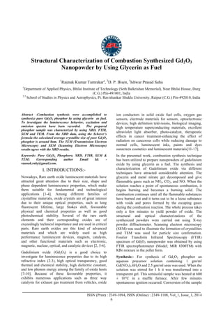 Advance Physics Letter
________________________________________________________________________________
_______________________________________________________________________________________
ISSN (Print) : 2349-1094, ISSN (Online) : 2349-1108, Vol_1, Issue_1, 2014
6
Structural Characterization of Combustion Synthesized Gd2O3
Nanopowder by Using Glycerin as Fuel
1
Raunak Kumar Tamrakara
, 2
D. P. Bisen, 3
Ishwar Prasad Sahu
1
Department of Applied Physics, Bhilai Institute of Technology (Seth Balkrishan Memorial), Near Bhilai House, Durg
(C.G.) Pin-491001, India
2,3
School of Studies in Physics and Astrophysics, Pt. Ravishankar Shukla University, Raipur (C.G.) Pin-492010, India
Abstract -Combustion synthesis were accomplished to
synthesize pure Gd2O3 phosphor by using glycerin as fuel.
To investigate the luminescence behavior, excitation and
emission spectra have been recorded. The prepared
phosphor sample was characterized by using XRD, FTIR,
SEM and TEM. From the XRD data, using the Scherer’s
formula the calculated average crystallite size of pure Gd2O3
phosphor is around 8nm. The TEM (Transmission Electron
Microscope) and SEM (Scanning Electron Microscope)
results agree with the XRD results.
Keywords: Pure Gd2O3, Phosphors; XRD, FTIR, SEM &
TEM; Corresponding author Email Id: -
raunak.ruby@gmail.com.
I. INTRODUCTIONS:-
Nowadays, Rare earth oxide luminescent materials have
attracted great attention due to their size, shape and
phase dependent luminescence properties, which make
them suitable for fundamental and technological
applications [1-4]. Among different families of
crystalline materials, oxide crystals are of great interest
due to their unique optical properties, such as long
fluorescent lifetime, large Stokes shift, favourable
physical and chemical properties as well as good
photochemical stability. Several of the rare earth
elements and their corresponding oxides are of
exceedingly technical importance and are used in critical
parts. Rare earth oxides are this kind of advanced
materials and which are widely used as high
performance luminescent devices, magnets, catalysts,
and other functional materials such as electronic,
magnetic, nuclear, optical, and catalytic devices [2, 5-6].
Gadolinium oxide (Gd2O3) is a good choice to
investigate for luminescence properties due to its high
refractive index (2.3), high optical transparency, good
thermal and chemical stability, high dielectric constant,
and low phonon energy among the family of oxide hosts
[7-10]. Because of these favourable properties, it
exhibits numerous applications such as three way
catalysts for exhaust gas treatment from vehicles, oxide
ion conductors in solid oxide fuel cells, oxygen gas
sensors, electrode materials for sensors, optoelectronic
devices, high definition televisions, biological imaging,
high temperature superconducting materials, excellent
ultraviolet light absorber, photo-catalyst, therapeutic
effects in cancer treatment-enhancing the effect of
radiation on cancerous cells while reducing damage to
normal cells, luminescent inks, paints and dyes
sunscreen cosmetics and luminescent materials[11-17].
In the presented work, combustion synthesis technique
has been utilized to prepare nanopowders of gadolinium
oxide by using glycerin as a fuel. The synthesis and
characterization of Gadolinium oxide via different
techniques have attracted considerable attention. The
glycerin and metal nitrate get decomposed and give
flammable gases such as NH3, CO2, and NO. When the
solution reaches a point of spontaneous combustion, it
begins burning and becomes a burning solid. The
combustion continues until all the flammable substances
have burned out and it turns out to be a loose substance
with voids and pores formed by the escaping gases
during the combustion reaction. The whole process takes
only a few minutes to yield powder of oxide. The
structural and optical characterizations of the
synthesized powders were carried out using X-ray
powder diffractometer. Scanning electron microscopy
(SEM) was used to illustrate the formation of crystallites
and TEM was used for particle size confirmation.
Fourier Transform Infrared Spectroscopy (FTIR)
spectrum of Gd2O3 nanopowder was obtained by using
FTIR spectrophotometer (Model; MIR 8300TM) with
KBr mixture in the pellet form.
Synthesis:- For synthesis of Gd2O3 phosphor an
aqueous precursor solution containing 1 gm/ml
Gd(NO3)3.6H2O and 2.5 gm/ml urea was used. When the
solution was stirred for 1 h it was transformed into a
transparent gel. This semisolid sample was heated at 600
± 10°C in a muffle furnace. After few minutes
spontaneous ignition occurred. Conversion of the sample
 