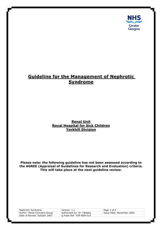 Guideline for the Management of Nephrotic
Syndrome
Renal Unit
Royal Hospital for Sick Children
Yorkhill Division
Nephrotic Syndrome Version: 1.1 Page 1 of 8
Author: Renal Clinicians Group Authorised by: Dr J Beattie Issue Date: November 2005
Date of Review: October 2007 Q Pulse Ref: YOR-REN-019
Please note: the following guideline has not been assessed according to
the AGREE (Appraisal of Guidelines for Research and Evaluation) criteria.
This will take place at the next guideline review.
 