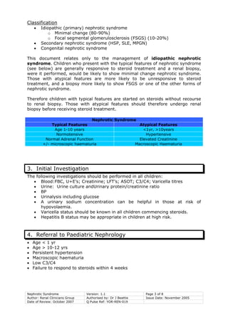 Nephrotic Syndrome Version: 1.1 Page 3 of 8
Author: Renal Clinicians Group Authorised by: Dr J Beattie Issue Date: November 2005
Date of Review: October 2007 Q Pulse Ref: YOR-REN-019
Classification
• Idiopathic (primary) nephrotic syndrome
o Minimal change (80-90%)
o Focal segmental glomerulosclerosis (FSGS) (10-20%)
• Secondary nephrotic syndrome (HSP, SLE, MPGN)
• Congenital nephrotic syndrome
This document relates only to the management of idiopathic nephrotic
syndrome. Children who present with the typical features of nephrotic syndrome
(see below) are generally responsive to steroid treatment and a renal biopsy,
were it performed, would be likely to show minimal change nephrotic syndrome.
Those with atypical features are more likely to be unresponsive to steroid
treatment, and a biopsy more likely to show FSGS or one of the other forms of
nephrotic syndrome.
Therefore children with typical features are started on steroids without recourse
to renal biopsy. Those with atypical features should therefore undergo renal
biopsy before receiving steroid treatment.
Nephrotic Syndrome
Typical Features Atypical Features
Age 1-10 years <1yr, >10years
Normotensive Hypertensive
Normal Adrenal Function Elevated Creatinine
+/- microscopic haematuria Macroscopic Haematuria
3. Initial Investigation
The following investigations should be performed in all children:
• Blood:FBC, U+E’s; Creatinine; LFT’s; ASOT; C3/C4; Varicella titres
• Urine: Urine culture andUrinary protein/creatinine ratio
• BP
• Urinalysis including glucose
• A urinary sodium concentration can be helpful in those at risk of
hypovolaemia.
• Varicella status should be known in all children commencing steroids.
• Hepatitis B status may be appropriate in children at high risk.
4. Referral to Paediatric Nephrology
• Age < 1 yr
• Age > 10-12 yrs
• Persistent hypertension
• Macroscopic haematuria
• Low C3/C4
• Failure to respond to steroids within 4 weeks
 