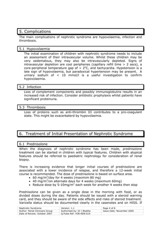Nephrotic Syndrome Version: 1.1 Page 4 of 8
Author: Renal Clinicians Group Authorised by: Dr J Beattie Issue Date: November 2005
Date of Review: October 2007 Q Pulse Ref: YOR-REN-019
5. Complications
The main complications of nephrotic syndrome are hypovolaemia, infection and
thrombosis.
5.1 Hypovolaemia
The initial examination of children with nephrotic syndrome needs to include
an assessment of their intravascular volume. Whilst these children may be
very oedematous, they may also be intravascularly depleted. Signs of
intravascular depletion are cool peripheries (capillary refill time > 2 secs), a
core-peripheral temperature gap of > 2o
C, and tachycardia. Hypotension is a
late sign of hypovolaemia, but paradoxical hypertension may be present. A
urinary sodium of < 10 mmol/l is a useful investigation to confirm
hypovolaemia.
5.2 Infection
Loss of complement components and possibly immunoglobulins results in an
increased risk of infection. Consider antibiotic prophylaxis whilst patients have
significant proteinuria.
5.3 Thrombosis
Loss of proteins such as anti-thrombin III contributes to a pro-coagulant
state. This might be exacerbaterd by hypovolaemia.
6. Treatment of Initial Presentation of Nephrotic Syndrome
6.1 Prednisolone
When the diagnosis of nephrotic syndrome has been made, prednisolone
treatment can be started in children with typical features. Children with atypical
features should be referred to paediatric nephrology for consideration of renal
biopsy.
There is increasing evidence that longer initial courses of prednisolone are
associated with a lower incidence of relapse, and therefore a 12-week initial
course is recommended. The dose of prednisolone is based on surface area.
• 60 mg/m2
/day for 4 weeks (maximim 80 mg)
• 40 mg/m2
/on alternate days for 4 weeks (maximum 60mg)
• Reduce dose by 5-10mg/m2
each week for another 4 weeks then stop
Prednisolone can be given as a single dose in the morning with food, or as
divided doses during the day. Patients should be issued with a steroid warning
card, and they should be aware of the side effects and risks of steroid treatment.
Varicella status should be documented clearly in the casenotes and on HISS. If
 
