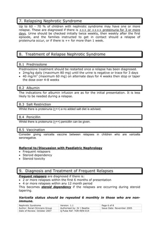Nephrotic Syndrome Version: 1.1 Page 6 of 8
Author: Renal Clinicians Group Authorised by: Dr J Beattie Issue Date: November 2005
Date of Review: October 2007 Q Pulse Ref: YOR-REN-019
7. Relapsing Nephrotic Syndrome
Up to 60 - 70 % of children with nephrotic syndrome may have one or more
relapse. These are diagnosed if there is +++ or ++++ proteinuria for 3 or more
days. Urine should be checked initially twice weekly, then weekly after the first
episode, and the families instructed to get in contact should a relapse of
proteinuria occur, or if there is ++ for more than 1 week.
8. Treatment of Relapse Nephrotic Syndrome
8.1 Prednisolone
Prednisolone treatment should be restarted once a relapse has been diagnosed.
• 2mg/kg daily (maximum 80 mg) until the urine is negative or trace for 3 days
• 40 mg/m2
(maximum 60 mg) on alternate days for 4 weeks then stop or taper
the dose over 4-8 weeks
8.2 Albumin
The indications for albumin infusion are as for the initial presentation. It is less
likely to be needed during a relapse.
8.3 Salt Restriction
Whilst there is proteinuria (>++) a no added salt diet is advised.
8.4 Penicillin
Whilst there is proteinuria (>++) penicillin can be given.
8.5 Vaccination
Consider giving varicella vaccine between relapses in children who are varicella
seronegative.
Referral to/Discussion with Paediatric Nephrology
• Frequent relapsers
• Steroid dependency
• Steroid toxicity
9. Diagnosis and Treatment of Frequent Relapses
Frequent relapsers are diagnosed if there is:
• 2 or more relapses within the first 6 months of presentation
• 4 or more relapses within any 12 month period
This becomes steroid dependency if the relapses are occurring during steroid
tapering.
Varicella status should be repeated 6 monthly in those who are non-
immune.
 