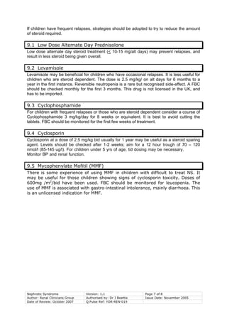 Nephrotic Syndrome Version: 1.1 Page 7 of 8
Author: Renal Clinicians Group Authorised by: Dr J Beattie Issue Date: November 2005
Date of Review: October 2007 Q Pulse Ref: YOR-REN-019
If children have frequent relapses, strategies should be adopted to try to reduce the amount
of steroid required.
9.1 Low Dose Alternate Day Prednisolone
Low dose alternate day steroid treatment (< 10-15 mg/alt days) may prevent relapses, and
result in less steroid being given overall.
9.2 Levamisole
Levamisole may be beneficial for children who have occasional relapses. It is less useful for
children who are steroid dependent. The dose is 2.5 mg/kg/ on alt days for 6 months to a
year in the first instance. Reversible neutropenia is a rare but recognised side-effect. A FBC
should be checked monthly for the first 3 months. This drug is not licensed in the UK, and
has to be imported.
9.3 Cyclophosphamide
For children with frequent relapses or those who are steroid dependent consider a course of
Cyclophosphamide 3 mg/kg/day for 8 weeks or equivalent. It is best to avoid cutting the
tablets. FBC should be monitored for the first few weeks of treatment.
9.4 Cyclosporin
Cyclosporin at a dose of 2.5 mg/kg bid usually for 1 year may be useful as a steroid sparing
agent. Levels should be checked after 1-2 weeks; aim for a 12 hour trough of 70 – 120
nmol/l (85-145 ug/l). For children under 5 yrs of age, tid dosing may be necessary.
Monitor BP and renal function.
9.5 Mycophenylate Mofitil (MMF)
There is some experience of using MMF in children with difficult to treat NS. It
may be useful for those children showing signs of cyclosporin toxicity. Doses of
600mg /m2
/bid have been used. FBC should be monitored for leucopenia. The
use of MMF is associated with gastro-intestinal intolerance, mainly diarrhoea. This
is an unlicensed indication for MMF.
 