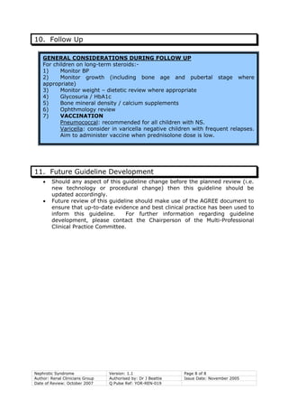 10. Follow Up
GENERAL CONSIDERATIONS DURING FOLLOW UP
For children on long-term steroids:-
1) Monitor BP
2) Monitor growth (including bone age and pubertal stage where
appropriate)
3) Monitor weight – dietetic review where appropriate
4) Glycosuria / HbA1c
5) Bone mineral density / calcium supplements
6) Ophthmology review
7) VACCINATION
Pneumococcal: recommended for all children with NS.
Varicella: consider in varicella negative children with frequent relapses.
Aim to administer vaccine when prednisolone dose is low.
11. Future Guideline Development
• Should any aspect of this guideline change before the planned review (i.e.
new technology or procedural change) then this guideline should be
updated accordingly.
• Future review of this guideline should make use of the AGREE document to
ensure that up-to-date evidence and best clinical practice has been used to
inform this guideline. For further information regarding guideline
development, please contact the Chairperson of the Multi-Professional
Clinical Practice Committee.
Nephrotic Syndrome Version: 1.1 Page 8 of 8
Author: Renal Clinicians Group Authorised by: Dr J Beattie Issue Date: November 2005
Date of Review: October 2007 Q Pulse Ref: YOR-REN-019
 