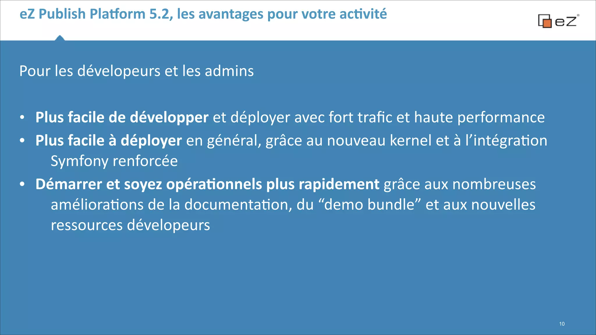 eZ	
  Publish	
  Pla,orm	
  5.2,	
  les	
  avantages	
  pour	
  votre	
  acBvité

Pour	
  les	
  dévelopeurs	
  et	
  les	
  admins	
  	
  
!

•
•
•

Plus	
  facile	
  de	
  développer	
  et	
  déployer	
  avec	
  fort	
  traﬁc	
  et	
  haute	
  performance	
  
Plus	
  facile	
  à	
  déployer	
  en	
  général,	
  grâce	
  au	
  nouveau	
  kernel	
  et	
  à	
  l’intégra6on	
  
Symfony	
  renforcée	
  
Démarrer	
  et	
  soyez	
  opéraBonnels	
  plus	
  rapidement	
  grâce	
  aux	
  nombreuses	
  
améliora6ons	
  de	
  la	
  documenta6on,	
  du	
  “demo	
  bundle”	
  et	
  aux	
  nouvelles	
  
ressources	
  dévelopeurs

!10

 