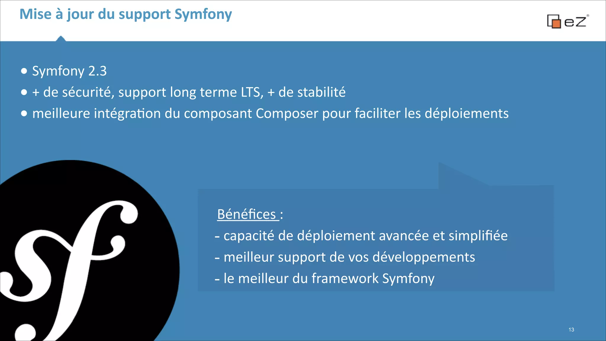 Mise	
  à	
  jour	
  du	
  support	
  Symfony

•	
  Symfony	
  2.3	
  	
  
•	
  +	
  de	
  sécurité,	
  support	
  long	
  terme	
  LTS,	
  +	
  de	
  stabilité	
  
•	
  meilleure	
  intégra6on	
  du	
  composant	
  Composer	
  pour	
  faciliter	
  les	
  déploiements	
  
!

 
 
Bénéﬁces	
  :	
  
-­‐	
  capacité	
  de	
  déploiement	
  avancée	
  et	
  simpliﬁée	
  
-­‐	
  meilleur	
  support	
  de	
  vos	
  développements	
  
-­‐	
  le	
  meilleur	
  du	
  framework	
  Symfony
!13

 