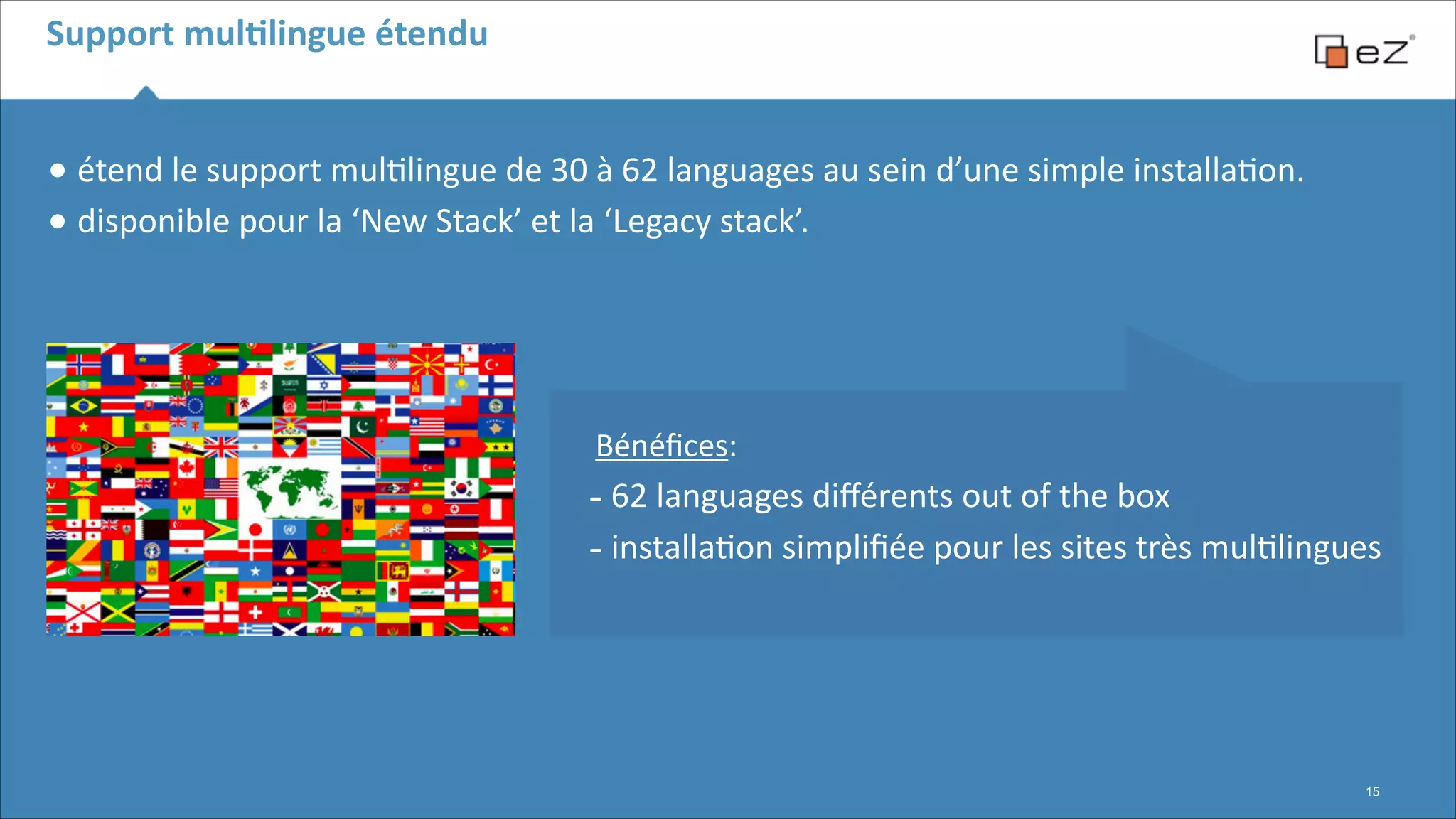 Support	
  mulBlingue	
  étendu

•	
  étend	
  le	
  support	
  mul6lingue	
  de	
  30	
  à	
  62	
  languages	
  au	
  sein	
  d’une	
  simple	
  installa6on.	
  
•	
  disponible	
  pour	
  la	
  ‘New	
  Stack’	
  et	
  la	
  ‘Legacy	
  stack’.	
  
!
!

 
 
Bénéﬁces:	
  

-­‐	
  62	
  languages	
  diﬀérents	
  out	
  of	
  the	
  box	
  	
  
-­‐	
  installa6on	
  simpliﬁée	
  pour	
  les	
  sites	
  très	
  mul6lingues

!15

 