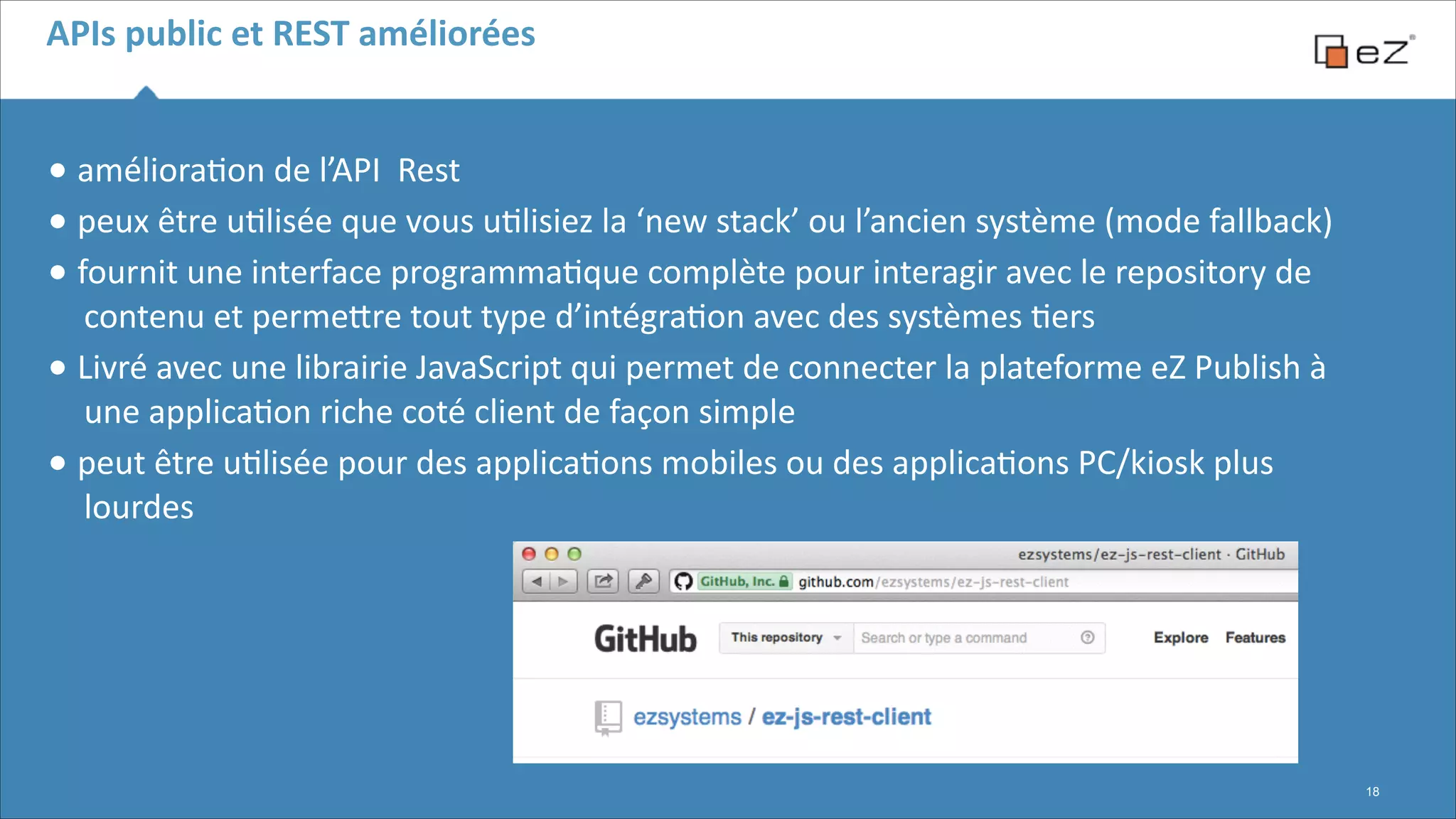 APIs	
  public	
  et	
  REST	
  améliorées

•	
  améliora6on	
  de	
  l’API	
  	
  Rest	
  
•	
  peux	
  être	
  u6lisée	
  que	
  vous	
  u6lisiez	
  la	
  ‘new	
  stack’	
  ou	
  l’ancien	
  système	
  (mode	
  fallback)	
  
•	
  fournit	
  une	
  interface	
  programma6que	
  complète	
  pour	
  interagir	
  avec	
  le	
  repository	
  de	
  
contenu	
  et	
  permeFre	
  tout	
  type	
  d’intégra6on	
  avec	
  des	
  systèmes	
  6ers	
  
•	
  Livré	
  avec	
  une	
  librairie	
  JavaScript	
  qui	
  permet	
  de	
  connecter	
  la	
  plateforme	
  eZ	
  Publish	
  à	
  
une	
  applica6on	
  riche	
  coté	
  client	
  de	
  façon	
  simple	
  
•	
  peut	
  être	
  u6lisée	
  pour	
  des	
  applica6ons	
  mobiles	
  ou	
  des	
  applica6ons	
  PC/kiosk	
  plus	
  
lourdes	
  
!
!
!

!18

 