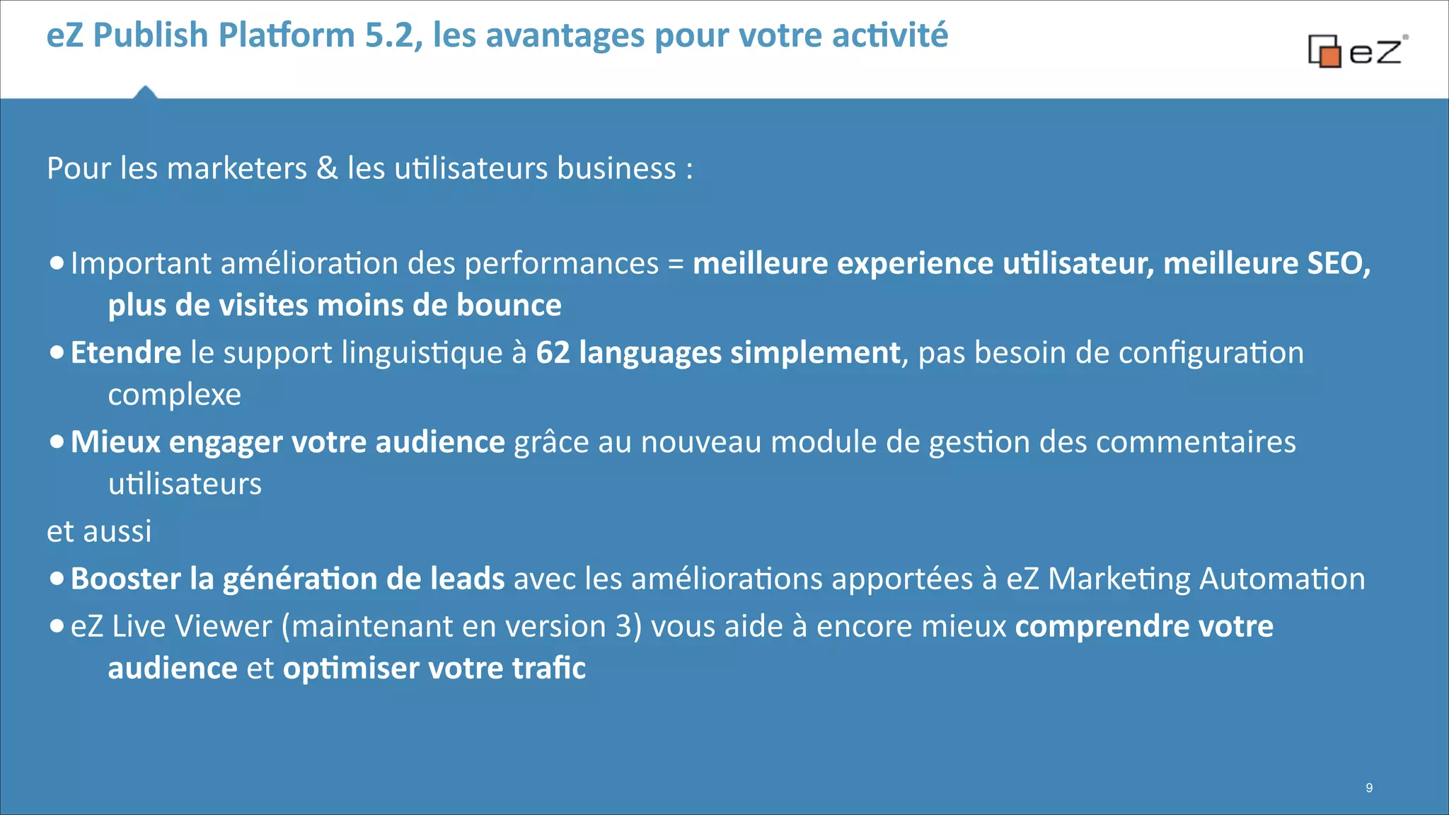 eZ	
  Publish	
  Pla,orm	
  5.2,	
  les	
  avantages	
  pour	
  votre	
  acBvité
Pour	
  les	
  marketers	
  &	
  les	
  u6lisateurs	
  business	
  :	
  
!

• Important	
  améliora6on	
  des	
  performances	
  =	
  meilleure	
  experience	
  uBlisateur,	
  meilleure	
  SEO,	
  

plus	
  de	
  visites	
  moins	
  de	
  bounce	
  
• Etendre	
  le	
  support	
  linguis6que	
  à	
  62	
  languages	
  simplement,	
  pas	
  besoin	
  de	
  conﬁgura6on	
  
complexe	
  
• Mieux	
  engager	
  votre	
  audience	
  grâce	
  au	
  nouveau	
  module	
  de	
  ges6on	
  des	
  commentaires	
  
u6lisateurs	
  
et	
  aussi	
  
• Booster	
  la	
  généraBon	
  de	
  leads	
  avec	
  les	
  améliora6ons	
  apportées	
  à	
  eZ	
  Marke6ng	
  Automa6on	
  	
  
• eZ	
  Live	
  Viewer	
  (maintenant	
  en	
  version	
  3)	
  vous	
  aide	
  à	
  encore	
  mieux	
  comprendre	
  votre	
  
audience	
  et	
  opBmiser	
  votre	
  traﬁc	
  

!9

 