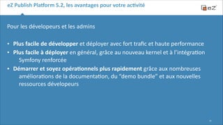 eZ	
  Publish	
  Pla,orm	
  5.2,	
  les	
  avantages	
  pour	
  votre	
  acBvité

Pour	
  les	
  dévelopeurs	
  et	
  les	
  admins	
  	
  
!

•
•
•

Plus	
  facile	
  de	
  développer	
  et	
  déployer	
  avec	
  fort	
  traﬁc	
  et	
  haute	
  performance	
  
Plus	
  facile	
  à	
  déployer	
  en	
  général,	
  grâce	
  au	
  nouveau	
  kernel	
  et	
  à	
  l’intégra6on	
  
Symfony	
  renforcée	
  
Démarrer	
  et	
  soyez	
  opéraBonnels	
  plus	
  rapidement	
  grâce	
  aux	
  nombreuses	
  
améliora6ons	
  de	
  la	
  documenta6on,	
  du	
  “demo	
  bundle”	
  et	
  aux	
  nouvelles	
  
ressources	
  dévelopeurs

!10

 