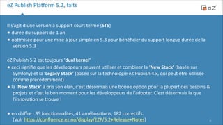 eZ	
  Publish	
  Pla,orm	
  5.2,	
  faits
Il	
  s’agit	
  d’une	
  version	
  à	
  support	
  court	
  terme	
  (STS)	
  
•	
  durée	
  du	
  support	
  de	
  1	
  an	
  
•	
  op6misée	
  pour	
  une	
  mise	
  à	
  jour	
  simple	
  en	
  5.3	
  pour	
  bénéﬁcier	
  du	
  support	
  longue	
  durée	
  de	
  la	
  
version	
  5.3	
  
!

eZ	
  Publish	
  5.2	
  est	
  toujours	
  ‘dual	
  kernel’	
  
•	
  ceci	
  signiﬁe	
  que	
  les	
  développeurs	
  peuvent	
  u6liser	
  et	
  combiner	
  la	
  ‘New	
  Stack’	
  (basée	
  sur	
  
Symfony)	
  et	
  la	
  ‘Legacy	
  Stack’	
  (basée	
  sur	
  la	
  technologie	
  eZ	
  Publish	
  4.x,	
  qui	
  peut	
  être	
  u6lisée	
  
comme	
  précédemment)	
  
•	
  la	
  ‘New	
  Stack’	
  a	
  pris	
  son	
  élan,	
  c’est	
  désormais	
  une	
  bonne	
  op6on	
  pour	
  la	
  plupart	
  des	
  besoins	
  &	
  
projets	
  et	
  c’est	
  le	
  bon	
  moment	
  pour	
  les	
  développeurs	
  de	
  l’adopter.	
  C ’est	
  désormais	
  la	
  que	
  
l’innova6on	
  se	
  trouve	
  !	
  
!

•	
  en	
  chiﬀre	
  :	
  35	
  fonc6onnalités,	
  41	
  améliora6ons,	
  182	
  correc6fs.	
   

(Voir	
  hFps://conﬂuence.ez.no/display/EZP/5.2+Release+Notes)

!11

 