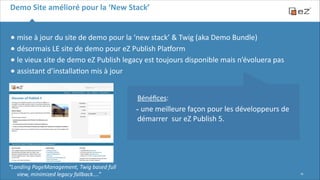 Demo	
  Site	
  amélioré	
  pour	
  la	
  ‘New	
  Stack’

•	
  mise	
  à	
  jour	
  du	
  site	
  de	
  demo	
  pour	
  la	
  ‘new	
  stack’	
  &	
  Twig	
  (aka	
  Demo	
  Bundle)	
  	
  
•	
  désormais	
  LE	
  site	
  de	
  demo	
  pour	
  eZ	
  Publish	
  Plasorm	
  
•	
  le	
  vieux	
  site	
  de	
  demo	
  eZ	
  Publish	
  legacy	
  est	
  toujours	
  disponible	
  mais	
  n’évoluera	
  pas	
  
•	
  assistant	
  d’installa6on	
  mis	
  à	
  jour	
  
 

!
!

 
Bénéﬁces:	
  

-­‐	
  une	
  meilleure	
  façon	
  pour	
  les	
  développeurs	
  de	
  
démarrer	
  	
  sur	
  eZ	
  Publish	
  5.

“Landing	
  PageManagement,	
  Twig	
  based	
  full	
  
view,	
  minimized	
  legacy	
  fallback....”

!16

 