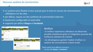 Nouveau	
  système	
  de	
  commentaire

•	
  un	
  système	
  plus	
  ﬂexible	
  et	
  plus	
  avançé	
  pour	
  la	
  mise	
  en	
  oeuvre	
  de	
  commentaires	
  
u6lisateurs	
  sur	
  les	
  sites.	
  
•	
  par	
  défaut,	
  repose	
  sur	
  des	
  systèmes	
  de	
  commentaire	
  externes	
  
•	
  hautement	
  conﬁgurable	
  et	
  extensible	
  	
  	
  
•	
  supporte	
  par	
  défaut	
  Disqus	
  et	
  Facebook.	
  
!
!
!

 
 

Bénéﬁces:	
  
-­‐	
  la	
  meilleur	
  expérience	
  u6lisateur	
  est	
  désormais	
  
possible	
  simplement	
  grâce	
  à	
  l’intégra6on	
  poussée	
  des	
  
meilleures	
  solu6ons	
  du	
  marché,	
  
-­‐	
  les	
  développeurs	
  gardent	
  l’op6on	
  d’u6liser	
  un	
  
système	
  de	
  commentaires	
  custom	
  locale.
“Easily	
  switch	
  from	
  diﬀerent	
  Comment	
  
services	
  like	
  Disqus	
  or	
  Facebook”

!17

 