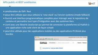 APIs	
  public	
  et	
  REST	
  améliorées

•	
  améliora6on	
  de	
  l’API	
  	
  Rest	
  
•	
  peux	
  être	
  u6lisée	
  que	
  vous	
  u6lisiez	
  la	
  ‘new	
  stack’	
  ou	
  l’ancien	
  système	
  (mode	
  fallback)	
  
•	
  fournit	
  une	
  interface	
  programma6que	
  complète	
  pour	
  interagir	
  avec	
  le	
  repository	
  de	
  
contenu	
  et	
  permeFre	
  tout	
  type	
  d’intégra6on	
  avec	
  des	
  systèmes	
  6ers	
  
•	
  Livré	
  avec	
  une	
  librairie	
  JavaScript	
  qui	
  permet	
  de	
  connecter	
  la	
  plateforme	
  eZ	
  Publish	
  à	
  
une	
  applica6on	
  riche	
  coté	
  client	
  de	
  façon	
  simple	
  
•	
  peut	
  être	
  u6lisée	
  pour	
  des	
  applica6ons	
  mobiles	
  ou	
  des	
  applica6ons	
  PC/kiosk	
  plus	
  
lourdes	
  
!
!
!

!18

 